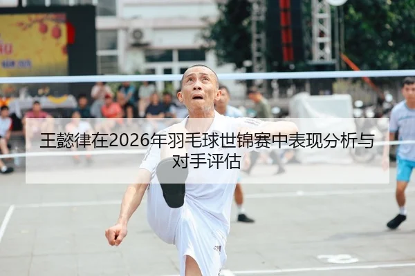 王懿律在2026年羽毛球世锦赛中表现分析与对手评估