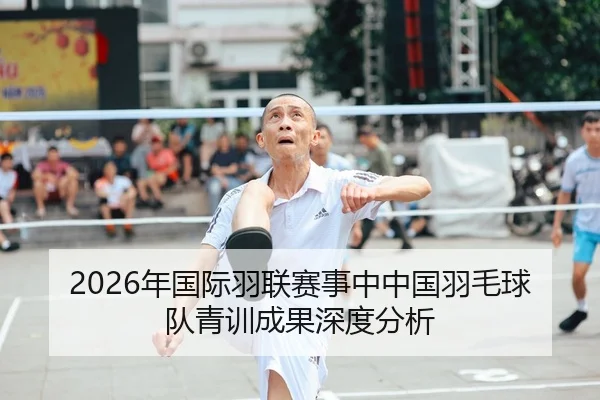2026年国际羽联赛事中中国羽毛球队青训成果深度分析