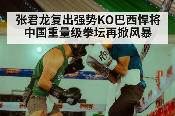 张君龙复出强势KO巴西悍将 中国重量级拳坛再掀风暴